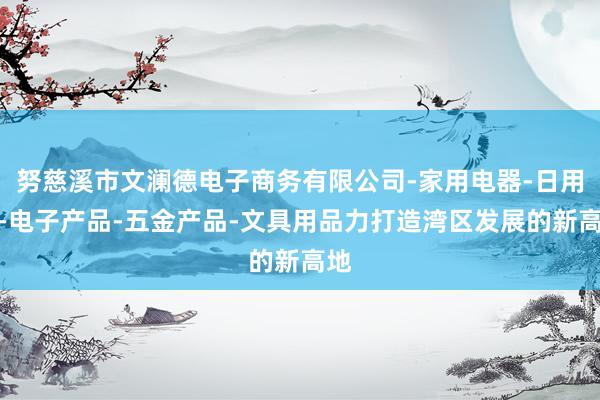 努慈溪市文澜德电子商务有限公司-家用电器-日用品-电子产品-五金产品-文具用品力打造湾区发展的新高地