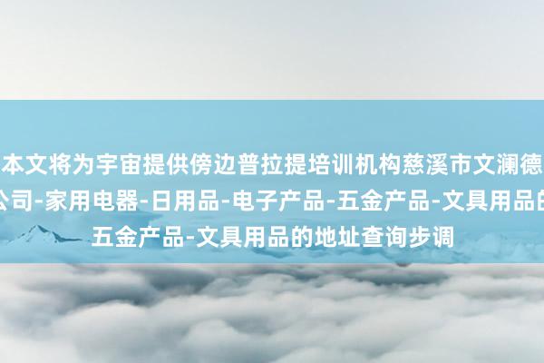 本文将为宇宙提供傍边普拉提培训机构慈溪市文澜德电子商务有限公司-家用电器-日用品-电子产品-五金产品-文具用品的地址查询步调