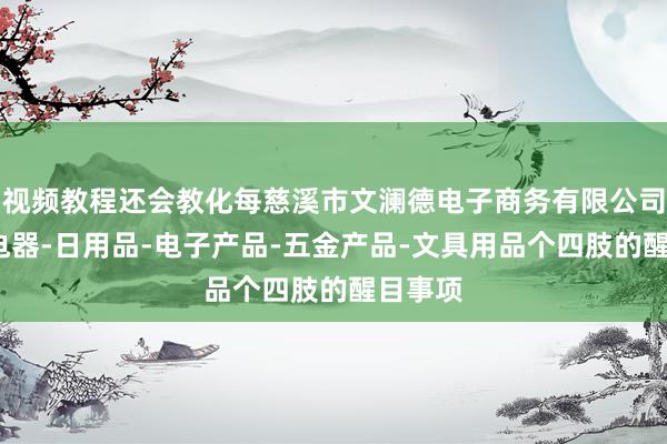 视频教程还会教化每慈溪市文澜德电子商务有限公司-家用电器-日用品-电子产品-五金产品-文具用品个四肢的醒目事项