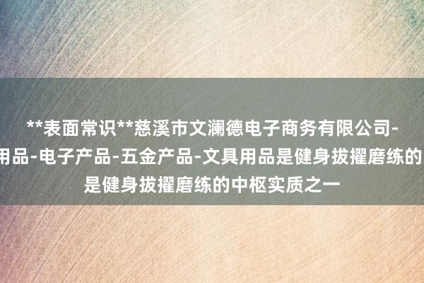 **表面常识**慈溪市文澜德电子商务有限公司-家用电器-日用品-电子产品-五金产品-文具用品是健身拔擢磨练的中枢实质之一