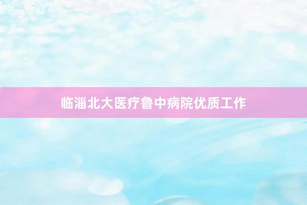 临淄北大医疗鲁中病院优质工作